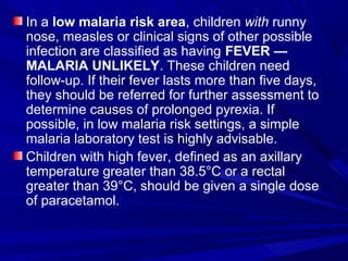 In a low malaria risk area, children with runny
nose, measles or clinical signs of other possible
infection are classified as having FEVER —
MALARIA UNLIKELY. These children need
follow-up. If their fever lasts more than five days,
they should be referred for further assessment to
determine causes of prolonged pyrexia. If
possible, in low malaria risk settings, a simple
malaria laboratory test is highly advisable.
Children with high fever, defined as an axillary
temperature greater than 38.5°C or a rectal
greater than 39°C, should be given a single dose
of paracetamol.
 