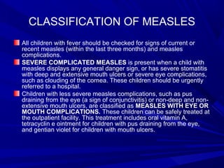 CLASSIFICATION OF MEASLES
All children with fever should be checked for signs of current or
recent measles (within the last three months) and measles
complications.
SEVERE COMPLICATED MEASLES is present when a child with
measles displays any general danger sign, or has severe stomatitis
with deep and extensive mouth ulcers or severe eye complications,
such as clouding of the cornea. These children should be urgently
referred to a hospital.
Children with less severe measles complications, such as pus
draining from the eye (a sign of conjunctivitis) or non-deep and non-
extensive mouth ulcers, are classified as MEASLES WITH EYE OR
MOUTH COMPLICATIONS. These children can be safely treated at
the outpatient facility. This treatment includes oral vitamin A,
tetracyclin e ointment for children with pus draining from the eye,
and gentian violet for children with mouth ulcers.
 