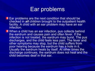Ear problems
Ear problems are the next condition that should be
checked in all children brought to the outpatient health
facility. A child with an ear problem may have an ear
infection.
When a child has an ear infection, pus collects behind
the eardrum and causes pain and often fever. If the
infection is not treated, the eardrum may burst. The pus
discharges, and the child feels less pain. The fever and
other symptoms may stop, but the child suffers from
poor hearing because the eardrum has a hole in it.
Usually the eardrum heals by itself. At other times the
discharge continues, the eardrum does not heal and the
child becomes deaf in that ear.
 