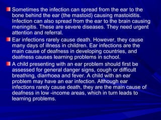 Sometimes the infection can spread from the ear to the
bone behind the ear (the mastoid) causing mastoiditis.
Infection can also spread from the ear to the brain causing
meningitis. These are severe diseases. They need urgent
attention and referral.
Ear infections rarely cause death. However, they cause
many days of illness in children. Ear infections are the
main cause of deafness in developing countries, and
deafness causes learning problems in school.
A child presenting with an ear problem should first be
assessed for general danger signs, cough or difficult
breathing, diarrhoea and fever. A child with an ear
problem may have an ear infection. Although ear
infections rarely cause death, they are the main cause of
deafness in low -income areas, which in turn leads to
learning problems.
 