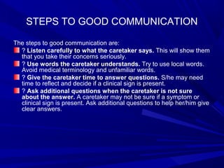 STEPS TO GOOD COMMUNICATION
The steps to good communication are:
? Listen carefully to what the caretaker says. This will show them
that you take their concerns seriously.
? Use words the caretaker understands. Try to use local words.
Avoid medical terminology and unfamiliar words.
? Give the caretaker time to answer questions. S/he may need
time to reflect and decide if a clinical sign is present.
? Ask additional questions when the caretaker is not sure
about the answer. A caretaker may not be sure if a symptom or
clinical sign is present. Ask additional questions to help her/him give
clear answers.
 