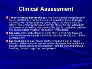 Clinical Assessment
Tender swelling behind the ear. The most serious complication of
an ear infection is a deep infection in the mastoid bone. It usually
manifests with tender swelling behind one of the child’s ears. In
infants, this tender swelling also may be above the ear. When both
tenderness and swelling are present, the sign is considered positive
and should not be mistaken for swollen lymph nodes.
Ear pain. In the early stages of acute otitis, a child may have ear
pain, which usually causes the child to become irritable and rub the
ear frequently.
Ear discharge or pus. This is another important sign of an ear
infection. When a mother reports an ear discharge, the health care
provider should check for pus drainage from the ears and find out
how long the discharge has been present.
 