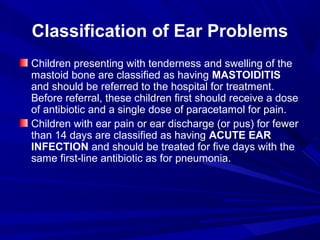 Classification of Ear Problems
Children presenting with tenderness and swelling of the
mastoid bone are classified as having MASTOIDITIS
and should be referred to the hospital for treatment.
Before referral, these children first should receive a dose
of antibiotic and a single dose of paracetamol for pain.
Children with ear pain or ear discharge (or pus) for fewer
than 14 days are classified as having ACUTE EAR
INFECTION and should be treated for five days with the
same first-line antibiotic as for pneumonia.
 