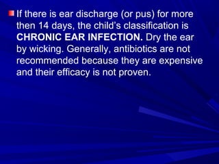 If there is ear discharge (or pus) for more
then 14 days, the child’s classification is
CHRONIC EAR INFECTION. Dry the ear
by wicking. Generally, antibiotics are not
recommended because they are expensive
and their efficacy is not proven.
 