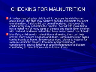 CHECKING FOR MALNUTRITION
A mother may bring her child to clinic because the child has an
acute illness. The child may not have specific complaints that point
to malnutrition. A sick child can be malnourished, but you or the
child’s family may not notice the problem. A child with malnutrition
has a higher risk of many types of disease and death. Even children
with mild and moderate malnutrition have an increased risk of death.
Identifying children with malnutrition and treating them can help
prevent many severe diseases and death. Some malnutrition cases
can be treated at home. Severe cases need referral to hospital for
systemic antibiotic therapy, treatment and prevention of
complications, special feeding or specific treatment of a disease
contributing to malnutrition (such as tuberculosis).
 