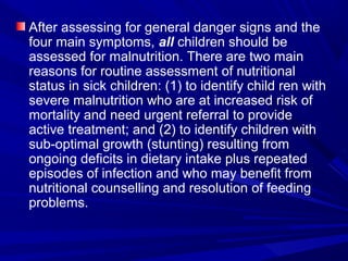 After assessing for general danger signs and the
four main symptoms, all children should be
assessed for malnutrition. There are two main
reasons for routine assessment of nutritional
status in sick children: (1) to identify child ren with
severe malnutrition who are at increased risk of
mortality and need urgent referral to provide
active treatment; and (2) to identify children with
sub-optimal growth (stunting) resulting from
ongoing deficits in dietary intake plus repeated
episodes of infection and who may benefit from
nutritional counselling and resolution of feeding
problems.
 