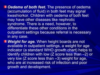 Oedema of both feet. The presence of oedema
(accumulation of fluid) in both feet may signal
kwashiorkor. Children with oedema of both feet
may have other diseases like nephrotic
syndrome. There is a need, however, to
differentiate these other conditions in the
outpatient settings because referral is necessary
in any case.
Weight for age. When height boards are not
available in outpatient settings, a weight for age
indicator (a standard WHO growth chart) helps to
identify children with low (Z score less than –2) or
very low (Z score less than –3) weight for age,
who are at increased risk of infection and poor
growth and development.
 