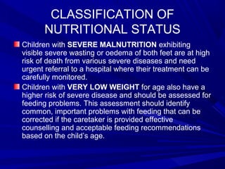 CLASSIFICATION OF
NUTRITIONAL STATUS
Children with SEVERE MALNUTRITION exhibiting
visible severe wasting or oedema of both feet are at high
risk of death from various severe diseases and need
urgent referral to a hospital where their treatment can be
carefully monitored.
Children with VERY LOW WEIGHT for age also have a
higher risk of severe disease and should be assessed for
feeding problems. This assessment should identify
common, important problems with feeding that can be
corrected if the caretaker is provided effective
counselling and acceptable feeding recommendations
based on the child’s age.
 