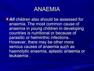 ANAEMIAANAEMIA
All children also should be assessed for
anaemia. The most common cause of
anaemia in young children in developing
countries is nutritional or because of
parasitic or helminthic infections.
However, there may be other more
serious causes of anaemia such as
haemolytic anaemia, aplastic anaemia or
leukaemia .
 