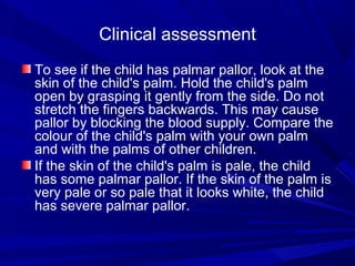 Clinical assessment
To see if the child has palmar pallor, look at the
skin of the child's palm. Hold the child's palm
open by grasping it gently from the side. Do not
stretch the fingers backwards. This may cause
pallor by blocking the blood supply. Compare the
colour of the child's palm with your own palm
and with the palms of other children.
If the skin of the child's palm is pale, the child
has some palmar pallor. If the skin of the palm is
very pale or so pale that it looks white, the child
has severe palmar pallor.
 