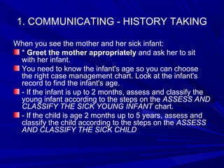 1. COMMUNICATING - HISTORY TAKING
When you see the mother and her sick infant:
* Greet the mother appropriately and ask her to sit
with her infant.
You need to know the infant's age so you can choose
the right case management chart. Look at the infant's
record to find the infant's age.
- If the infant is up to 2 months, assess and classify the
young infant according to the steps on the ASSESS AND
CLASSIFY THE SICK YOUNG INFANT chart.
- If the child is age 2 months up to 5 years, assess and
classify the child according to the steps on the ASSESS
AND CLASSIFY THE SICK CHILD
 