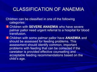 CLASSIFICATION OF ANAEMIA
Children can be classified in one of the following
categories:
Children with SEVERE ANAEMIA who have severe
palmar pallor need urgent referral to a hospital for blood
transfusion.
Children with some palmar pallor have ANAEMIA and
should be assessed for feeding problems. This
assessment should identify common, important
problems with feeding that can be corrected if the
caretaker is provided effective counselling and
acceptable feeding recommendations based on the
child’s age.
 