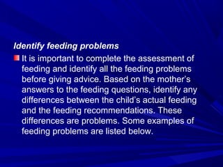 Identify feeding problems
It is important to complete the assessment of
feeding and identify all the feeding problems
before giving advice. Based on the mother’s
answers to the feeding questions, identify any
differences between the child’s actual feeding
and the feeding recommendations. These
differences are problems. Some examples of
feeding problems are listed below.
 