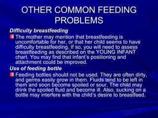 OTHER COMMON FEEDING
PROBLEMS
Difficulty breastfeeding
The mother may mention that breastfeeding is
uncomfortable for her, or that her child seems to have
difficulty breastfeeding. If so, you will need to assess
breastfeeding as described on the YOUNG INFANT
chart. You may find that infant’s positioning and
attachment could be improved.
Use of feeding bottle
Feeding bottles should not be used. They are often dirty,
and germs easily grow in them. Fluids tend to be left in
them and soon become spoiled or sour. The child may
drink the spoiled fluid and become ill. Also, sucking on a
bottle may interfere with the child’s desire to breastfeed.
 