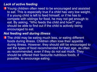 Lack of active feeding
Young children often need to be encouraged and assisted
to eat. This is especially true if a child has very low weight.
If a young child is left to feed himself, or if he has to
compete with siblings for food, he may not get enough to
eat. By asking, “Who feeds the child and how?” you
should be able to find out if the child is actively being
encouraged to eat.
Not feeding well during illness
The child may be eating much less, or eating different
foods during illness. Children often lose their appetite
during illness. However, they should still be encouraged to
eat the types of food recommended for their age, as often
as recommended, even if they do not eat much. They
should be offered their favourite nutritious foods, if
possible, to encourage eating.
 