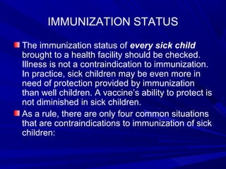 IMMUNIZATION STATUS
The immunization status of every sick child
brought to a health facility should be checked.
Illness is not a contraindication to immunization.
In practice, sick children may be even more in
need of protection provided by immunization
than well children. A vaccine’s ability to protect is
not diminished in sick children.
As a rule, there are only four common situations
that are contraindications to immunization of sick
children:
 