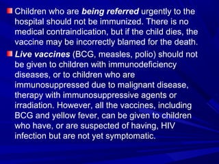 Children who are being referred urgently to the
hospital should not be immunized. There is no
medical contraindication, but if the child dies, the
vaccine may be incorrectly blamed for the death.
Live vaccines (BCG, measles, polio) should not
be given to children with immunodeficiency
diseases, or to children who are
immunosuppressed due to malignant disease,
therapy with immunosuppressive agents or
irradiation. However, all the vaccines, including
BCG and yellow fever, can be given to children
who have, or are suspected of having, HIV
infection but are not yet symptomatic.
 