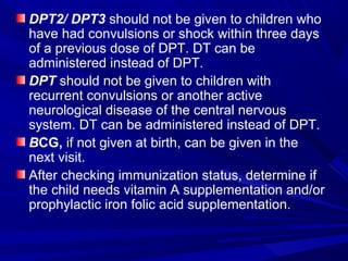 DPT2/ DPT3 should not be given to children who
have had convulsions or shock within three days
of a previous dose of DPT. DT can be
administered instead of DPT.
DPT should not be given to children with
recurrent convulsions or another active
neurological disease of the central nervous
system. DT can be administered instead of DPT.
BCG, if not given at birth, can be given in the
next visit.
After checking immunization status, determine if
the child needs vitamin A supplementation and/or
prophylactic iron folic acid supplementation.
 