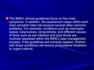 The IMNCI clinical guidelines focus on five main
symptoms. In addition, the assessment steps within each
main symptom take into account several other common
problems. For example, conditions such as meningitis,
sepsis, tuberculosis, conjunctivitis, and different causes
of fever such as ear infection and sore throat are
routinely assessed within the IMNCI case management
process. If the guidelines are correctly applied, children
with these conditions will receive presumptive treatment
or urgent referral.
 