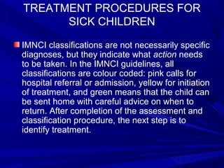 TREATMENT PROCEDURES FOR
SICK CHILDREN
IMNCI classifications are not necessarily specific
diagnoses, but they indicate what action needs
to be taken. In the IMNCI guidelines, all
classifications are colour coded: pink calls for
hospital referral or admission, yellow for initiation
of treatment, and green means that the child can
be sent home with careful advice on when to
return. After completion of the assessment and
classification procedure, the next step is to
identify treatment.
 