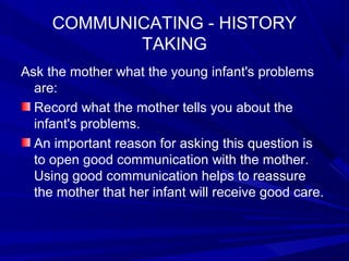 COMMUNICATING - HISTORY
TAKING
Ask the mother what the young infant's problems
are:
Record what the mother tells you about the
infant's problems.
An important reason for asking this question is
to open good communication with the mother.
Using good communication helps to reassure
the mother that her infant will receive good care.
 