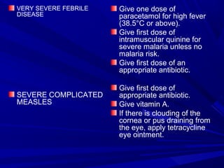 VERY SEVERE FEBRILE
DISEASE
SEVERE COMPLICATED
MEASLES
Give one dose of
paracetamol for high fever
(38.5°C or above).
Give first dose of
intramuscular quinine for
severe malaria unless no
malaria risk.
Give first dose of an
appropriate antibiotic.
Give first dose of
appropriate antibiotic.
Give vitamin A.
If there is clouding of the
cornea or pus draining from
the eye, apply tetracycline
eye ointment.
 