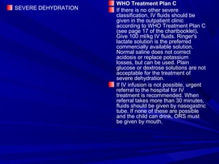 SEVERE DEHYDRATION
WHO Treatment Plan C
If there is no other severe
classification, IV fluids should be
given in the outpatient clinic
according to WHO Treatment Plan C
(see page 17 of the chartbooklet).
Give 100 ml/kg IV fluids. Ringer's
lactate solution is the preferred
commercially available solution.
Normal saline does not correct
acidosis or replace potassium
losses, but can be used. Plain
glucose or dextrose solutions are not
acceptable for the treatment of
severe dehydration.
If IV infusion is not possible, urgent
referral to the hospital for IV
treatment is recommended. When
referral takes more than 30 minutes,
fluids should be given by nasogastric
tube. If none of these are possible
and the child can drink, ORS must
be given by mouth.
 