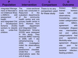 P
Population
I
Intervention
C
Comparison
O
Outcome
Integrated Manage
ment of Neonatal a
nd Childhood Illnes
s (IMNCI): skill
assessment of
health
and Integrated Chil
d Development
Scheme (ICDS)
workers to classify
sick under-five
children.
The cross-sectional
study was conducted in
Raipurrani in the
outpatient departments
of the community
health centre and one
primary health centre in
2010. Workers from
health department
and Integrated Child
Development Scheme
(ICDS) were assessed
in this study. They
received IMNCI training
in 2006, with 1 day
refreshertraining in
2009. Investigator
noted his observations
using a skill
assessment checklist.
Under-five child
observations were the
unit of study.
There is no any
comparison used
for these study
Sixteen IMNCI
trained workers
made 128 child
observations.
Considering color-
coded categorization
under IMNCI,
agreement with
investigator (Kappa)
was intermediate;
red and yellow
categorizations had
poor agreement.
Morbidity-wise
agreement (Kappa)
was poor for
possible serious
bacterial infection,
feeding problem,
 
