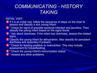 COMMUNICATING - HISTORY
TAKING
INITIAL VISIT:
If it is an initial visit, follow the sequence of steps on the chart to
assess and classify a sick young infant:
* Check for signs of possible bacterial infection and jaundice. Then
classify the young infant based on the signs found.
* Ask about diarrhoea. If the infant has diarrhoea, assess the related
signs.
Classify the young infant for dehydration. Also classify for persistent
diarrhoea and dysentery if present.
* Check for feeding problem or malnutrition. This may include
assessment for breastfeeding.
* Check the young infant's immunization status.
* Assess any other problems.
 