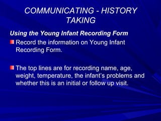 COMMUNICATING - HISTORY
TAKING
Using the Young Infant Recording Form
Record the information on Young Infant
Recording Form.
The top lines are for recording name, age,
weight, temperature, the infant’s problems and
whether this is an initial or follow up visit.
 