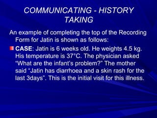 COMMUNICATING - HISTORY
TAKING
An example of completing the top of the Recording
Form for Jatin is shown as follows:
CASE: Jatin is 6 weeks old. He weights 4.5 kg.
His temperature is 37°C. The physician asked
“What are the infant’s problem?” The mother
said “Jatin has diarrhoea and a skin rash for the
last 3days”. This is the initial visit for this illness.
 