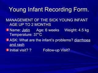 Young Infant Recording Form.
MANAGEMENT OF THE SICK YOUNG INFANT
AGE UP TO 2 MONTHS
Name: Jatin Age: 6 weeks Weight: 4.5 kg
Temperature: 37°C
ASK: What are the infant’s problems? diarrhoea
and rash
Initial visit? ? Follow-up Visit?
 