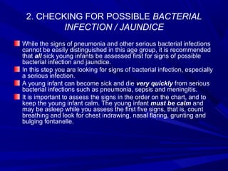 2. CHECKING FOR POSSIBLE BACTERIAL
INFECTION / JAUNDICE
While the signs of pneumonia and other serious bacterial infections
cannot be easily distinguished in this age group, it is recommended
that all sick young infants be assessed first for signs of possible
bacterial infection and jaundice.
In this step you are looking for signs of bacterial infection, especially
a serious infection.
A young infant can become sick and die very quickly from serious
bacterial infections such as pneumonia, sepsis and meningitis.
It is important to assess the signs in the order on the chart, and to
keep the young infant calm. The young infant must be calm and
may be asleep while you assess the first five signs, that is, count
breathing and look for chest indrawing, nasal flaring, grunting and
bulging fontanelle.
 