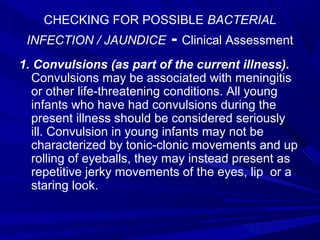 CHECKING FOR POSSIBLE BACTERIAL
INFECTION / JAUNDICE - Clinical Assessment
1. Convulsions (as part of the current illness).
Convulsions may be associated with meningitis
or other life-threatening conditions. All young
infants who have had convulsions during the
present illness should be considered seriously
ill. Convulsion in young infants may not be
characterized by tonic-clonic movements and up
rolling of eyeballs, they may instead present as
repetitive jerky movements of the eyes, lip or a
staring look.
 