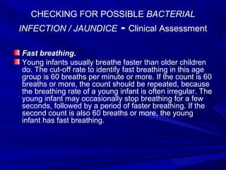 CHECKING FOR POSSIBLE BACTERIAL
INFECTION / JAUNDICE - Clinical Assessment
Fast breathing.
Young infants usually breathe faster than older children
do. The cut-off rate to identify fast breathing in this age
group is 60 breaths per minute or more. If the count is 60
breaths or more, the count should be repeated, because
the breathing rate of a young infant is often irregular. The
young infant may occasionally stop breathing for a few
seconds, followed by a period of faster breathing. If the
second count is also 60 breaths or more, the young
infant has fast breathing.
 