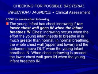 CHECKING FOR POSSIBLE BACTERIAL
INFECTION / JAUNDICE - Clinical Assessment
LOOK for severe chest indrawing.
The young infant has chest indrawing if the
lower chest wall goes IN when the infant
breathes IN. Chest indrawing occurs when the
effort the young infant needs to breathe in is
much greater than normal. In normal breathing,
the whole chest wall (upper and lower) and the
abdomen move OUT when the young infant
breathes IN. When chest indrawing is present,
the lower chest wall goes IN when the young
infant breathes IN.
 