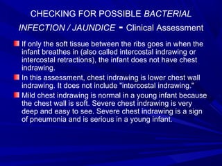 CHECKING FOR POSSIBLE BACTERIAL
INFECTION / JAUNDICE - Clinical Assessment
If only the soft tissue between the ribs goes in when the
infant breathes in (also called intercostal indrawing or
intercostal retractions), the infant does not have chest
indrawing.
In this assessment, chest indrawing is lower chest wall
indrawing. It does not include "intercostal indrawing."
Mild chest indrawing is normal in a young infant because
the chest wall is soft. Severe chest indrawing is very
deep and easy to see. Severe chest indrawing is a sign
of pneumonia and is serious in a young infant.
 