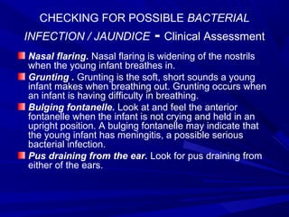 CHECKING FOR POSSIBLE BACTERIAL
INFECTION / JAUNDICE - Clinical Assessment
Nasal flaring. Nasal flaring is widening of the nostrils
when the young infant breathes in.
Grunting . Grunting is the soft, short sounds a young
infant makes when breathing out. Grunting occurs when
an infant is having difficulty in breathing.
Bulging fontanelle. Look at and feel the anterior
fontanelle when the infant is not crying and held in an
upright position. A bulging fontanelle may indicate that
the young infant has meningitis, a possible serious
bacterial infection.
Pus draining from the ear. Look for pus draining from
either of the ears.
 