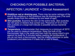CHECKING FOR POSSIBLE BACTERIAL
INFECTION / JAUNDICE - Clinical Assessment
Umbilicus red or draining pus. There may be some redness of the
end of the umbilicus or the umbilicus may be draining pus (The cord
usually drops from the umbilicus by one week of age).
Skin pustules. Examine the skin on the entire body. Skin pustules
are red spots or blisters that contain pus. Presence of 10 or more
skin pustules or a large boil indicate a possible serious bacterial
infection.
Temperature. A thermometer that measures to a minimum of 35?C
can be used to measure temperature. Keep the bulb of the
thermometer high in the axilla and then hold the young infant’s arm
against his body for 5 minutes before reading the temperature. If
you do not have a thermometer, feel the infant's abdomen or axilla
(underarm) and determine if it feels hot or cold to touch.
 
