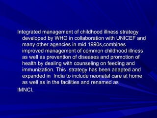 Integrated management of childhood illness strategyIntegrated management of childhood illness strategy
developed by WHO in collaboration with UNICEF anddeveloped by WHO in collaboration with UNICEF and
many other agencies in mid 1990s,combinesmany other agencies in mid 1990s,combines
improved management of common childhood illnessimproved management of common childhood illness
as well as prevention of diseases and promotion ofas well as prevention of diseases and promotion of
health by dealing with counseling on feeding andhealth by dealing with counseling on feeding and
immunization. This strategy has been adapted andimmunization. This strategy has been adapted and
expanded in India to include neonatal care at homeexpanded in India to include neonatal care at home
as well as in the facilities and renamed asas well as in the facilities and renamed as
IMNCI.IMNCI.
 