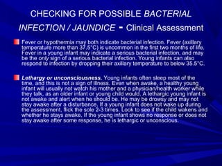 CHECKING FOR POSSIBLE BACTERIAL
INFECTION / JAUNDICE - Clinical Assessment
Fever or hypothermia may both indicate bacterial infection. Fever (axillary
temperature more than 37.5°C) is uncommon in the first two months of life.
Fever in a young infant may indicate a serious bacterial infection, and may
be the only sign of a serious bacterial infection. Young infants can also
respond to infection by dropping their axillary temperature to below 35.5°C.
Lethargy or unconsciousness. Young infants often sleep most of the
time, and this is not a sign of illness. Even when awake, a healthy young
infant will usually not watch his mother and a physician/health worker while
they talk, as an older infant or young child would. A lethargic young infant is
not awake and alert when he should be. He may be drowsy and may not
stay awake after a disturbance. If a young infant does not wake up during
the assessment, flick the sole 2-3 times. Look to see if the child wakens and
whether he stays awake. If the young infant shows no response or does not
stay awake after some response, he is lethargic or unconscious.
 
