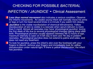 CHECKING FOR POSSIBLE BACTERIAL
INFECTION / JAUNDICE - Clinical Assessment
Less than normal movement also indicates a serious condition. Observe
the infant's movements . An awake young infant will normally move his arms
or legs or turn his head several times in a minute if you watch him closely.
Jaundice is the visible manifestation of chemical bilirubinemia. Yellow
discolouration of skin is visible in a neonate when serum bilirubin is more
than 5 mg/dl. Almost all neonates may have ‘physiological jaundice’ during
the first week of life due to several physiological changes taking place after
birth. Physiological jaundice usually appears between 48-72 hours of age,
maximum intensity is seen on 4-5th day in term and 7th day in preterm
neonates. Physiological jaundice does not extend to palms and soles, and
does not need any treatment.
To look for jaundice, press the infant’s skin over the forehead with your
fingers to blanch, remove your fingers and immediately look for yellow
discolouration under natural light. If there is yellow discoloration, the infant
has jaundice.
 