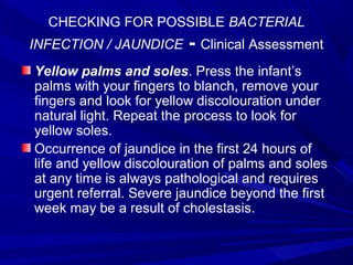 CHECKING FOR POSSIBLE BACTERIAL
INFECTION / JAUNDICE - Clinical Assessment
Yellow palms and soles. Press the infant’s
palms with your fingers to blanch, remove your
fingers and look for yellow discolouration under
natural light. Repeat the process to look for
yellow soles.
Occurrence of jaundice in the first 24 hours of
life and yellow discolouration of palms and soles
at any time is always pathological and requires
urgent referral. Severe jaundice beyond the first
week may be a result of cholestasis.
 