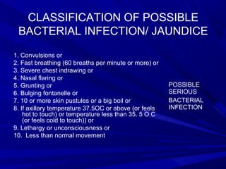 CLASSIFICATION OF POSSIBLE
BACTERIAL INFECTION/ JAUNDICE
1. Convulsions or
2. Fast breathing (60 breaths per minute or more) or
3. Severe chest indrawing or
4. Nasal flaring or
5. Grunting or
6. Bulging fontanelle or
7. 10 or more skin pustules or a big boil or
8. If axillary temperature 37.5OC or above (or feels
hot to touch) or temperature less than 35. 5 O C
(or feels cold to touch)) or
9. Lethargy or unconsciousness or
10. Less than normal movement
POSSIBLE
SERIOUS
BACTERIAL
INFECTION
 