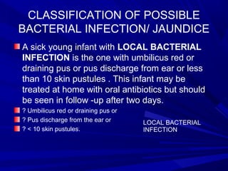 CLASSIFICATION OF POSSIBLE
BACTERIAL INFECTION/ JAUNDICE
A sick young infant with LOCAL BACTERIAL
INFECTION is the one with umbilicus red or
draining pus or pus discharge from ear or less
than 10 skin pustules . This infant may be
treated at home with oral antibiotics but should
be seen in follow -up after two days.
? Umbilicus red or draining pus or
? Pus discharge from the ear or
? < 10 skin pustules.
LOCAL BACTERIAL
INFECTION
 