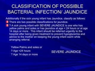 CLASSIFICATION OF POSSIBLE
BACTERIAL INFECTION/ JAUNDICE
Additionally if the sick young infant has Jaundice, classify as follows:
There are two possible classifications for jaundice.
? A sick young infant with SEVERE JAUNDICE is one who has
yellow palms and soles or has jaundice at age < 24 hours or at age
14 days or more . This infant should be referred urgently to the
hospital after being given treatment to prevent hypoglycemia and
advice to the mother on keeping the young infant warm while
arranging referral.
Yellow Palms and soles or
? Age <24 hours
? Age 14 days or more
SEVERE JAUNDICE
 
