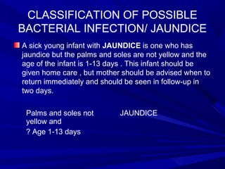 CLASSIFICATION OF POSSIBLE
BACTERIAL INFECTION/ JAUNDICE
A sick young infant with JAUNDICE is one who has
jaundice but the palms and soles are not yellow and the
age of the infant is 1-13 days . This infant should be
given home care , but mother should be advised when to
return immediately and should be seen in follow-up in
two days.
Palms and soles not
yellow and
? Age 1-13 days
JAUNDICE
 
