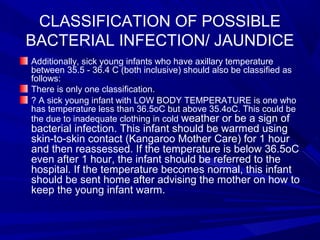 CLASSIFICATION OF POSSIBLE
BACTERIAL INFECTION/ JAUNDICE
Additionally, sick young infants who have axillary temperature
between 35.5 - 36.4 C (both inclusive) should also be classified as
follows:
There is only one classification.
? A sick young infant with LOW BODY TEMPERATURE is one who
has temperature less than 36.5oC but above 35.4oC. This could be
the due to inadequate clothing in cold weather or be a sign of
bacterial infection. This infant should be warmed using
skin-to-skin contact (Kangaroo Mother Care) for 1 hour
and then reassessed. If the temperature is below 36.5oC
even after 1 hour, the infant should be referred to the
hospital. If the temperature becomes normal, this infant
should be sent home after advising the mother on how to
keep the young infant warm.
 