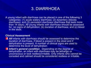 3. DIARRHOEA
A young infant with diarrhoea can be placed in one of the following 3
categories: (1) acute watery diarrhoea; (2) dysentery (bloody
diarrhoea); and (3) persistent diarrhoea (diarrhoea that lasts more
than 14 days). All young infants with diarrhoea should be assessed
for: (a) signs of dehydration; (b) duration of diarrhoea; and (c) blood
in the stool.
Clinical Assessment
All infants with diarrhoea should be assessed to determine the
duration of diarrhoea, if blood is present in the stool and if
dehydration is present. A number of clinical signs are used to
determine the level of dehydration:
Infant’s general condition . Depending on the degree of
dehydration, an infant with diarrhoea may be lethargic or
unconscious or look restless/irritable. Only infants who cannot be
consoled and calmed should be considered restless or irritable.
 