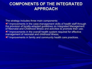 COMPONENTS OF THE INTEGRATEDCOMPONENTS OF THE INTEGRATED
APPROACHAPPROACH
The strategy includes three main components:The strategy includes three main components:
? Improvements in the case-management skills of health staff through? Improvements in the case-management skills of health staff through
the provision of locally-adapted guidelines on Integrated Managementthe provision of locally-adapted guidelines on Integrated Management
of Neonatal and Childhood Illness and activities to promote their use;of Neonatal and Childhood Illness and activities to promote their use;
? Improvements in the overall health system required for effective? Improvements in the overall health system required for effective
management of neonatal and childhood illness;management of neonatal and childhood illness;
? Improvements in family and community health care practices.? Improvements in family and community health care practices.
 